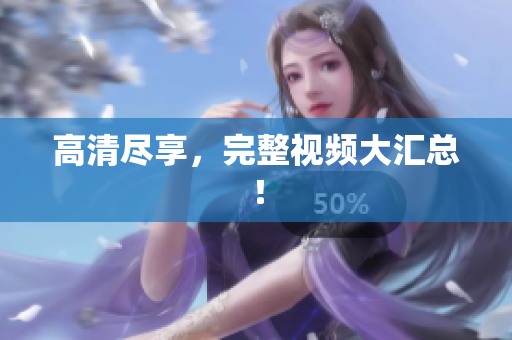 高清尽享，完整视频大汇总！