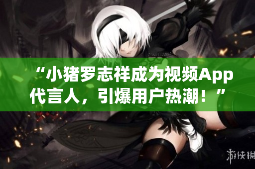 “小猪罗志祥成为视频App代言人，引爆用户热潮！”