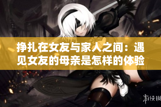 挣扎在女友与家人之间：遇见女友的母亲是怎样的体验？