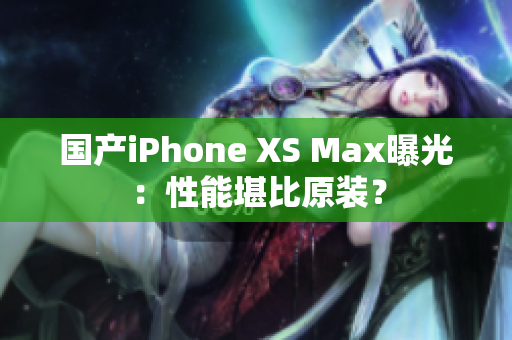国产iPhone XS Max曝光：性能堪比原装？