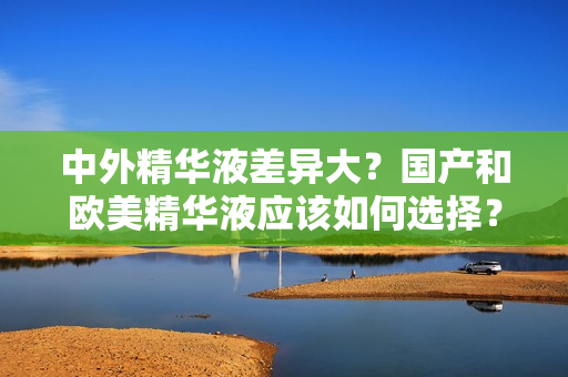 中外精华液差异大？国产和欧美精华液应该如何选择？