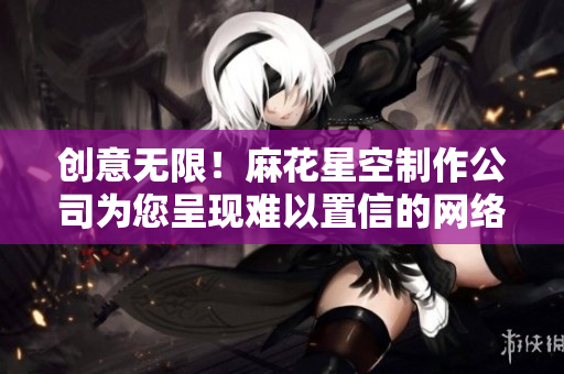 创意无限！麻花星空制作公司为您呈现难以置信的网络创作