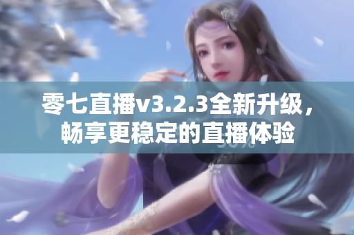 零七直播v3.2.3全新升级，畅享更稳定的直播体验