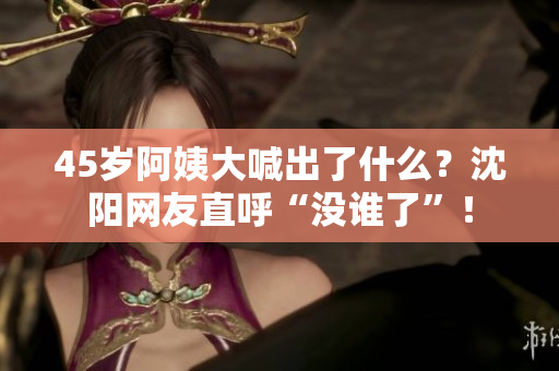 45岁阿姨大喊出了什么？沈阳网友直呼“没谁了”！