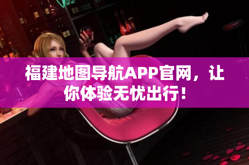 福建地图导航APP官网，让你体验无忧出行！