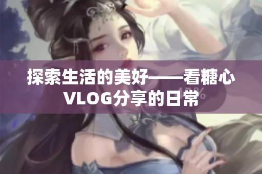 探索生活的美好——看糖心VLOG分享的日常