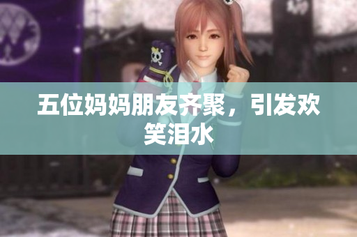 五位妈妈朋友齐聚，引发欢笑泪水