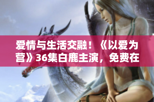 爱情与生活交融！《以爱为营》36集白鹿主演，免费在线观看！