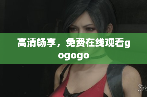 高清畅享，免费在线观看gogogo