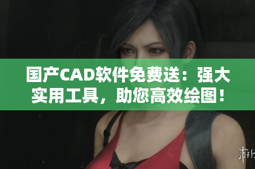 国产CAD软件免费送：强大实用工具，助您高效绘图！