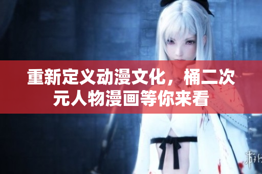 重新定义动漫文化，桶二次元人物漫画等你来看