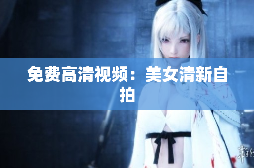 免费高清视频：美女清新自拍