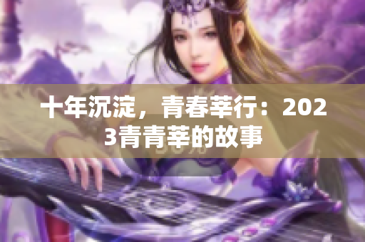 十年沉淀，青春莘行：2023青青莘的故事