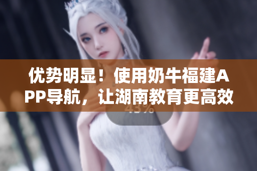 优势明显！使用奶牛福建APP导航，让湖南教育更高效！