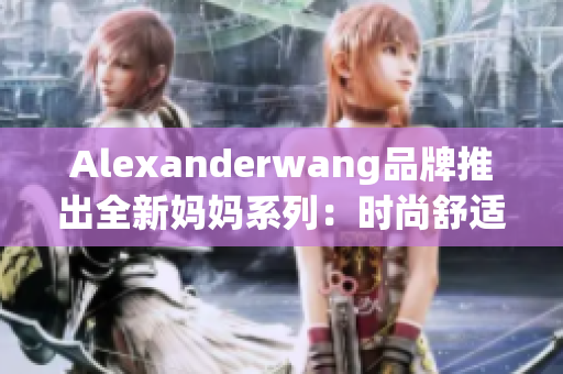 Alexanderwang品牌推出全新妈妈系列：时尚舒适贴心呵护