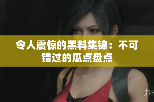 令人震惊的黑料集锦：不可错过的瓜点盘点