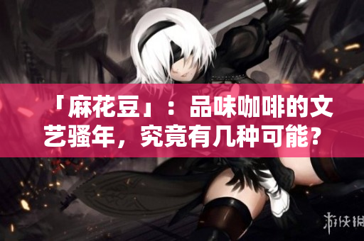 「麻花豆」：品味咖啡的文艺骚年，究竟有几种可能？