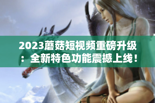 2023蘑菇短视频重磅升级：全新特色功能震撼上线！