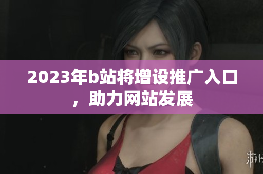 2023年b站将增设推广入口，助力网站发展