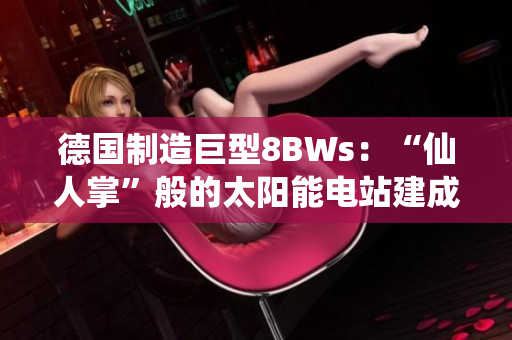 德国制造巨型8BWs：“仙人掌”般的太阳能电站建成