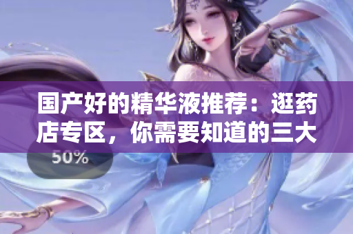 国产好的精华液推荐：逛药店专区，你需要知道的三大必备！