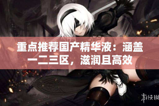 重点推荐国产精华液：涵盖一二三区，滋润且高效