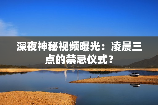 深夜神秘视频曝光：凌晨三点的禁忌仪式？