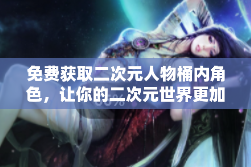 免费获取二次元人物桶内角色，让你的二次元世界更加精彩！