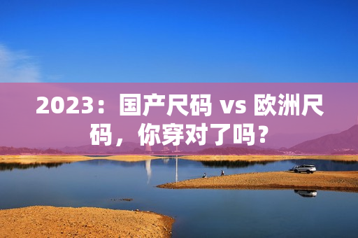 2023：国产尺码 vs 欧洲尺码，你穿对了吗？
