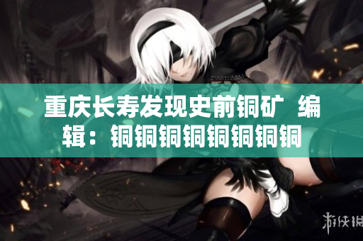 重庆长寿发现史前铜矿  编辑：铜铜铜铜铜铜铜铜