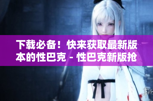 下载必备！快来获取最新版本的性巴克 - 性巴克新版抢先下载，尽享网络世界