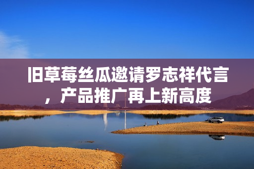 旧草莓丝瓜邀请罗志祥代言，产品推广再上新高度