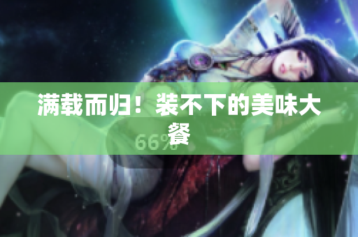 满载而归！装不下的美味大餐