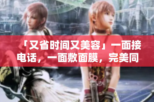 「又省时间又美容」一面接电话，一面敷面膜，完美同时进行！