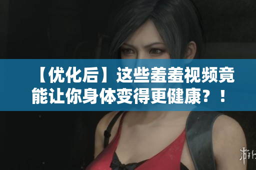 【优化后】这些羞羞视频竟能让你身体变得更健康？！