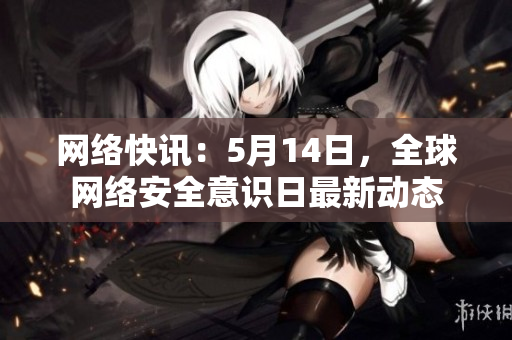 网络快讯：5月14日，全球网络安全意识日最新动态
