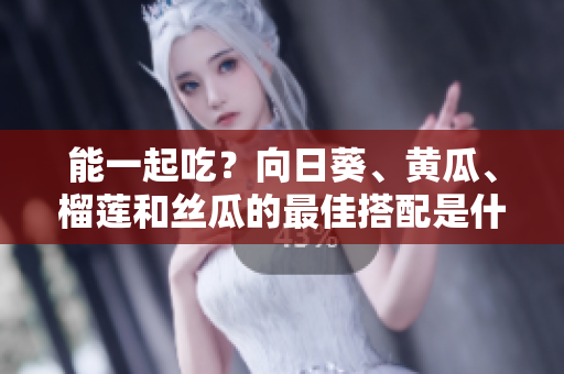 能一起吃？向日葵、黄瓜、榴莲和丝瓜的最佳搭配是什么？