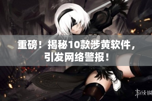 重磅！揭秘10款涉黄软件，引发网络警报！