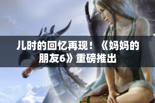 儿时的回忆再现！《妈妈的朋友6》重磅推出