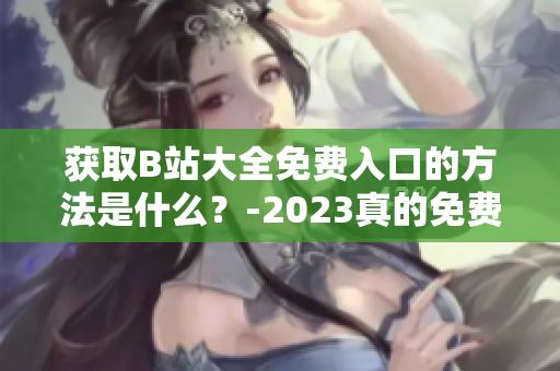 获取B站大全免费入口的方法是什么？-2023真的免费吗？