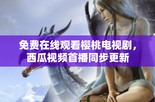 免费在线观看樱桃电视剧，西瓜视频首播同步更新