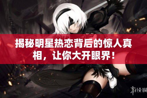 揭秘明星热恋背后的惊人真相，让你大开眼界！