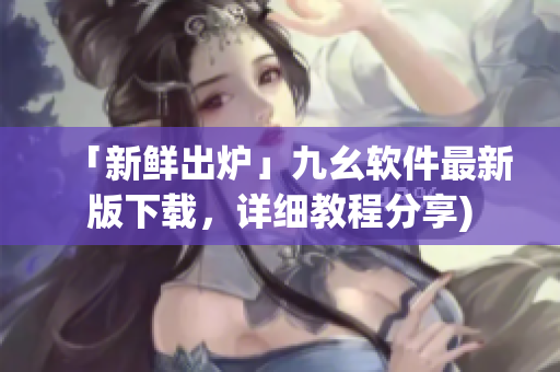 「新鲜出炉」九幺软件最新版下载，详细教程分享)