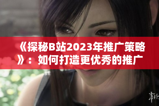 《探秘B站2023年推广策略》：如何打造更优秀的推广入口？