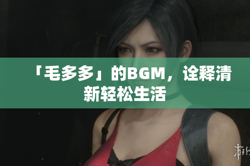 「毛多多」的BGM，诠释清新轻松生活
