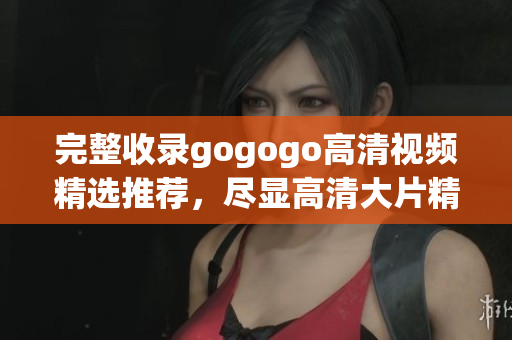 完整收录gogogo高清视频精选推荐，尽显高清大片精髓