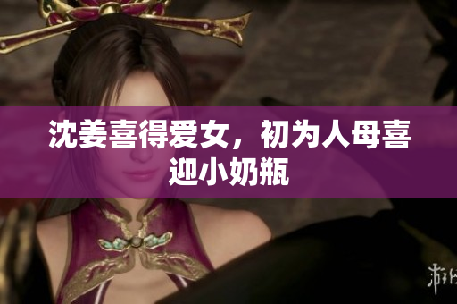 沈姜喜得爱女，初为人母喜迎小奶瓶