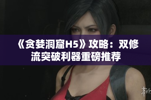 《贪婪洞窟H5》攻略：双修流突破利器重磅推荐