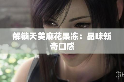 解锁天美麻花果冻：品味新奇口感