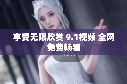 享受无限欣赏 9.1视频 全网免费畅看